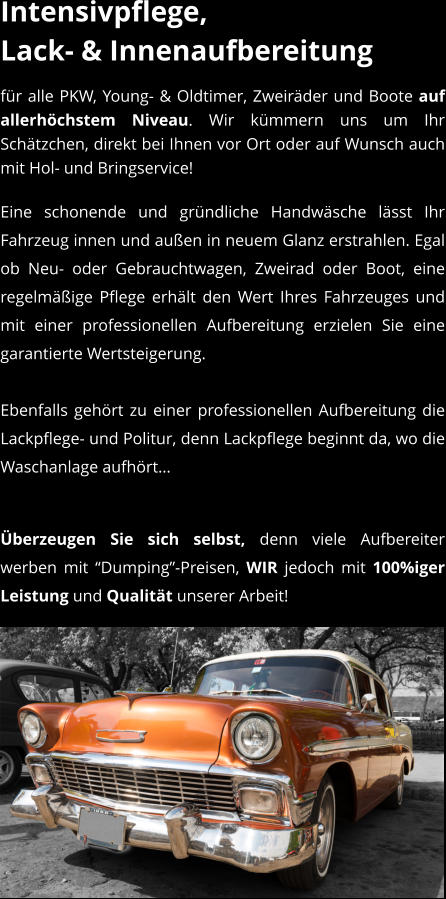 Intensivpflege, Lack- & Innenaufbereitung  fr alle PKW, Young- & Oldtimer, Zweirder und Boote auf allerhchstem Niveau. Wir kmmern uns um Ihr Schtzchen, direkt bei Ihnen vor Ort oder auf Wunsch auch mit Hol- und Bringservice! Eine schonende und grndliche Handwsche lsst Ihr Fahrzeug innen und auen in neuem Glanz erstrahlen. Egal ob Neu- oder Gebrauchtwagen, Zweirad oder Boot, eine regelmige Pflege erhlt den Wert Ihres Fahrzeuges und mit einer professionellen Aufbereitung erzielen Sie eine garantierte Wertsteigerung.  Ebenfalls gehrt zu einer professionellen Aufbereitung die Lackpflege- und Politur, denn Lackpflege beginnt da, wo die Waschanlage aufhrt  berzeugen Sie sich selbst, denn viele Aufbereiter werben mit Dumping-Preisen, WIR jedoch mit 100%iger Leistung und Qualitt unserer Arbeit!