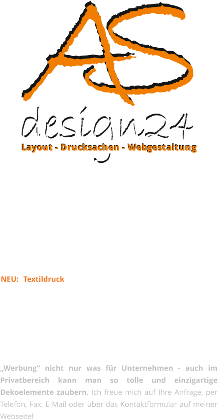 Layout - Drucksachen - Webgestaltung Layout - Drucksachen - Webgestaltung Alle Leistungen kurz fr Sie im berblick:  Corportate Design, Logo & Layout, Webgestaltung, Druckerzeugnisse aller Art, Beschriftungen, Aufkleber & Schriftzge, Magentfolien & Schilder, Kalender & Werbemittel, Hotel- & Gastrobedarf, Fototapeten & Wandtattoos, Fotogeschenke, Plakate, Poster & Rahmen, Pokale, Sport- und Ehrenpreise, Leuchtksten, Bandenwerbung, Banner & Bauzaunplanen, Fahnen & Beachflags. NEU: Textildruck z.B. Funshirts, Abi-Shirts, JGA-Shirts usw. (auch in Kleinauflagen) Auch ausgefallene Dinge wie Liegesthle, Sitzwrfel, Sitzkissen und Hrnerschlitten mit Ihrem Wunschmotiv bedruckt, fllen das Sortiment.  Die Mglichkeiten sind unbegrenzt, und vor allem ist Werbung nicht nur was fr Unternehmen - auch im Privatbereich kann man so tolle und einzigartige Dekoelemente zaubern. Ich freue mich auf Ihre Anfrage, per Telefon, Fax, E-Mail oder ber das Kontaktformular auf meiner Webseite!